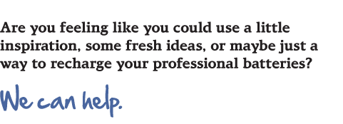 Are you feeling like you could use a littel inspiration, some fresh ideas, or maybe just a way to recharge your professional batteries? We can help.